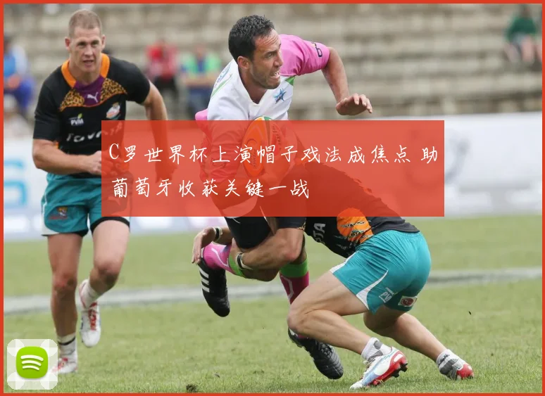 C罗世界杯上演帽子戏法成焦点 助葡萄牙收获关键一战