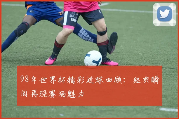 98年世界杯精彩进球回顾：经典瞬间再现赛场魅力