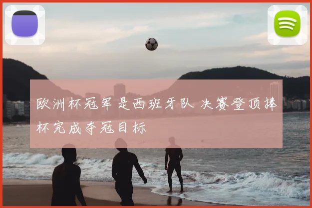 欧洲杯冠军是西班牙队 决赛登顶捧杯完成夺冠目标