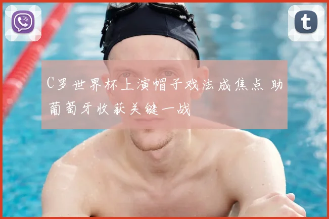 C罗世界杯上演帽子戏法成焦点 助葡萄牙收获关键一战